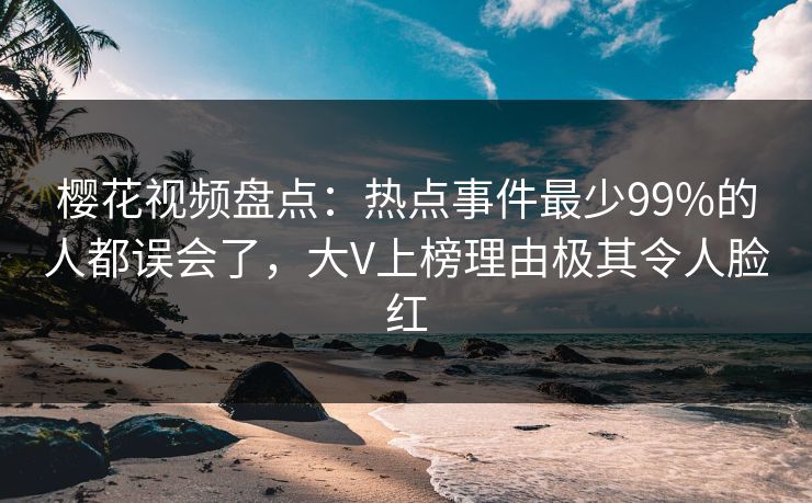 樱花视频盘点：热点事件最少99%的人都误会了，大V上榜理由极其令人脸红