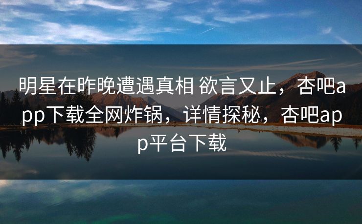 明星在昨晚遭遇真相 欲言又止，杏吧app下载全网炸锅，详情探秘，杏吧app平台下载