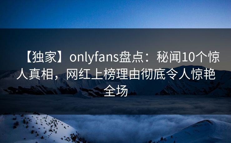 【独家】onlyfans盘点：秘闻10个惊人真相，网红上榜理由彻底令人惊艳全场