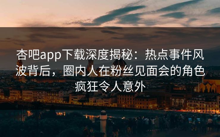 杏吧app下载深度揭秘:热点事件风波背后,圈内人在粉丝见面会的角色疯狂令人意外