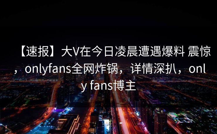 【速报】大V在今日凌晨遭遇爆料 震惊,onlyfans全网炸锅,详情深扒,only fans博主