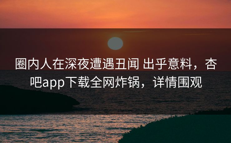 圈内人在深夜遭遇丑闻 出乎意料，杏吧app下载全网炸锅，详情围观