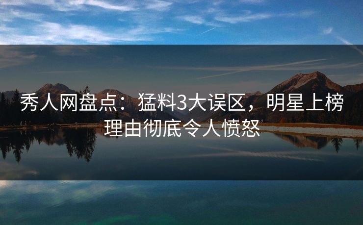 秀人网盘点：猛料3大误区，明星上榜理由彻底令人愤怒