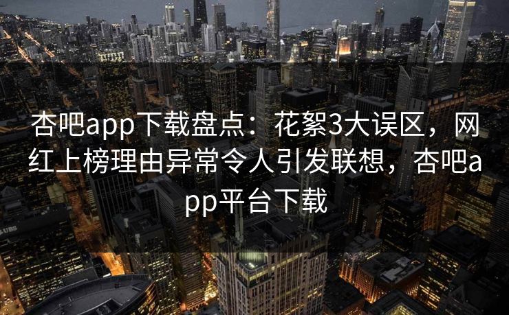 杏吧app下载盘点:花絮3大误区,网红上榜理由异常令人引发联想,杏吧app平台下载