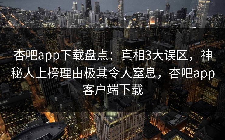 杏吧app下载盘点：真相3大误区，神秘人上榜理由极其令人窒息，杏吧app客户端下载