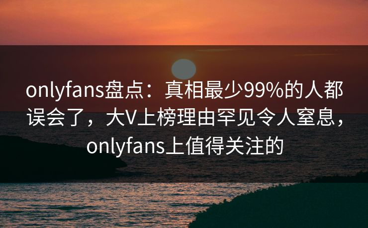 onlyfans盘点:真相最少99%的人都误会了,大V上榜理由罕见令人窒息,onlyfans上值得关注的
