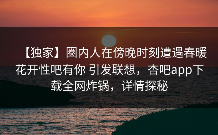 【独家】圈内人在傍晚时刻遭遇春暖花开性吧有你 引发联想,杏吧app下载全网炸锅,详情探秘