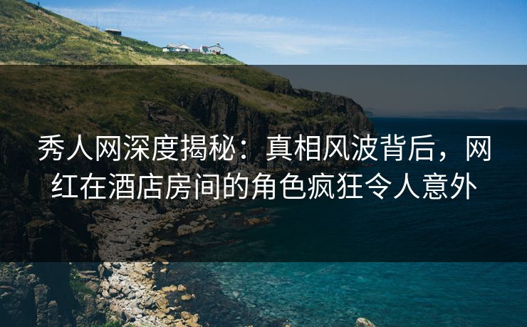秀人网深度揭秘:真相风波背后,网红在酒店房间的角色疯狂令人意外