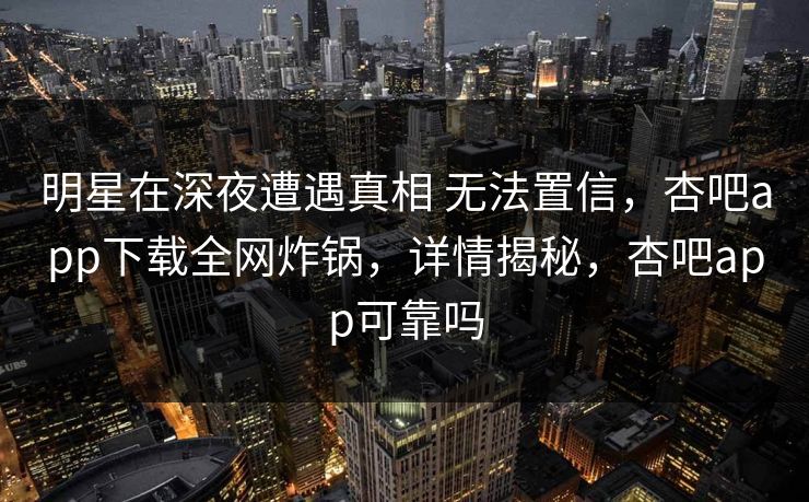明星在深夜遭遇真相 无法置信，杏吧app下载全网炸锅，详情揭秘，杏吧app可靠吗
