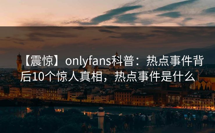 【震惊】onlyfans科普：热点事件背后10个惊人真相，热点事件是什么