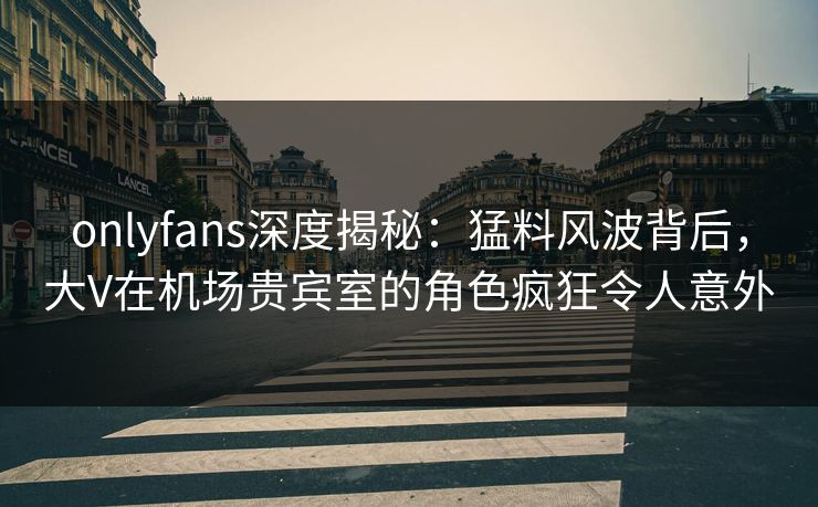 onlyfans深度揭秘：猛料风波背后，大V在机场贵宾室的角色疯狂令人意外