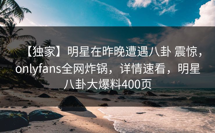 【独家】明星在昨晚遭遇八卦 震惊，onlyfans全网炸锅，详情速看，明星八卦大爆料400页