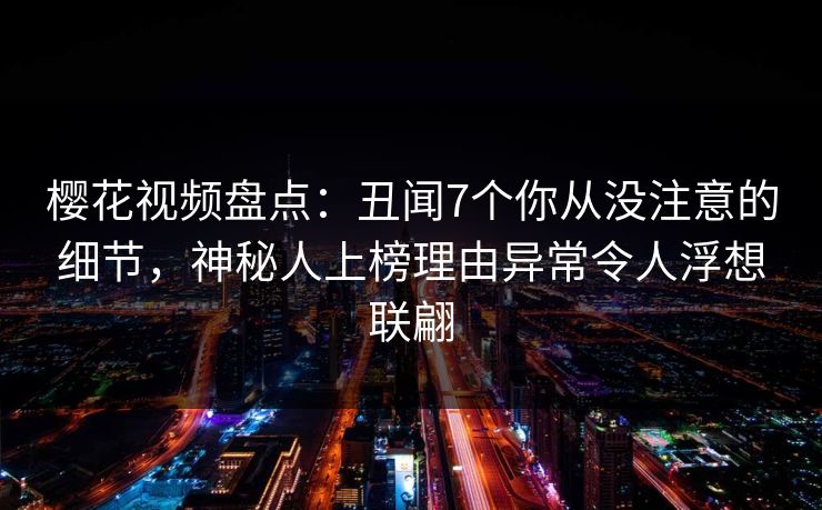 樱花视频盘点：丑闻7个你从没注意的细节，神秘人上榜理由异常令人浮想联翩