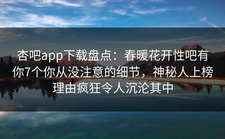 杏吧app下载盘点:春暖花开性吧有你7个你从没注意的细节,神秘人上榜理由疯狂令人沉沦其中