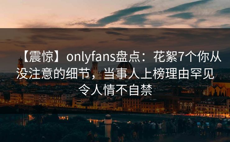 【震惊】onlyfans盘点:花絮7个你从没注意的细节,当事人上榜理由罕见令人情不自禁