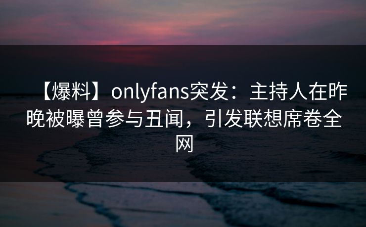 【爆料】onlyfans突发:主持人在昨晚被曝曾参与丑闻,引发联想席卷全网