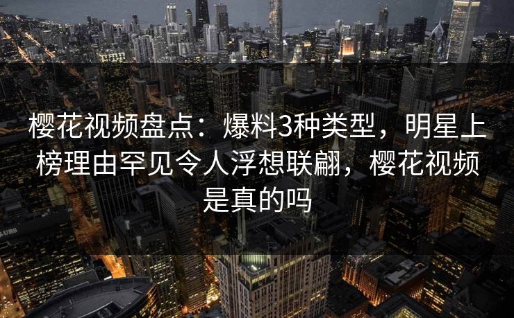 樱花视频盘点:爆料3种类型,明星上榜理由罕见令人浮想联翩,樱花视频是真的吗
