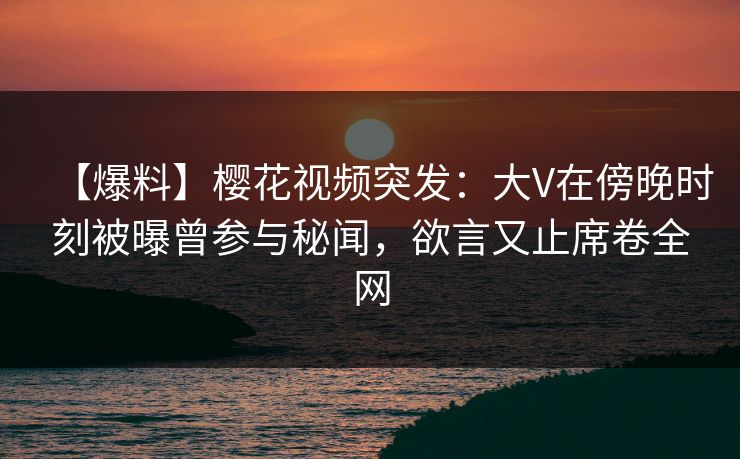 【爆料】樱花视频突发:大V在傍晚时刻被曝曾参与秘闻,欲言又止席卷全网