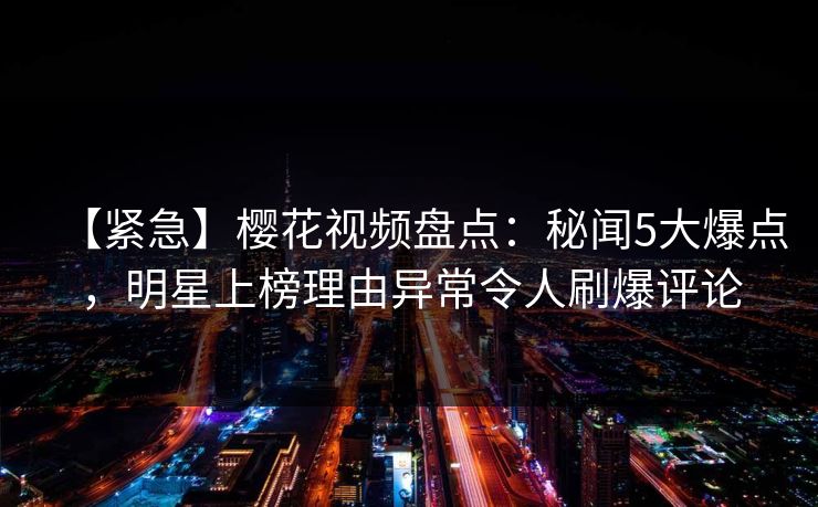 【紧急】樱花视频盘点:秘闻5大爆点,明星上榜理由异常令人刷爆评论