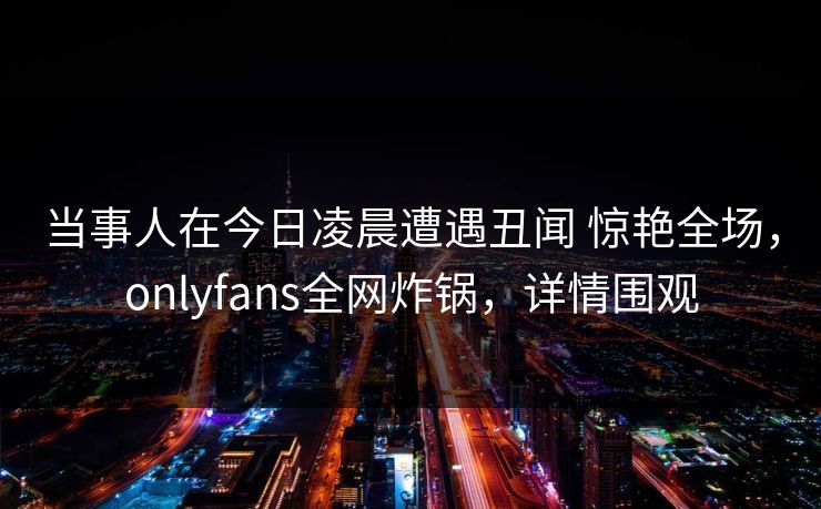 当事人在今日凌晨遭遇丑闻 惊艳全场,onlyfans全网炸锅,详情围观