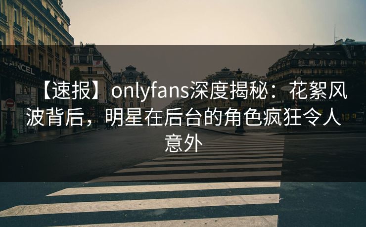 【速报】onlyfans深度揭秘:花絮风波背后,明星在后台的角色疯狂令人意外
