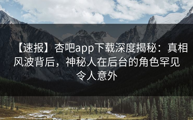 【速报】杏吧app下载深度揭秘:真相风波背后,神秘人在后台的角色罕见令人意外