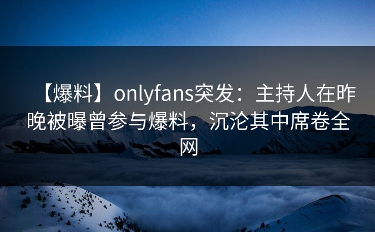 【爆料】onlyfans突发：主持人在昨晚被曝曾参与爆料，沉沦其中席卷全网