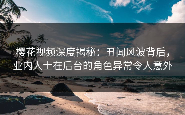 樱花视频深度揭秘：丑闻风波背后，业内人士在后台的角色异常令人意外