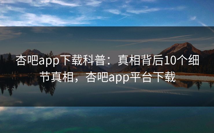 杏吧app下载科普：真相背后10个细节真相，杏吧app平台下载