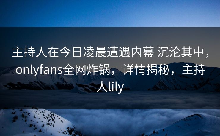 主持人在今日凌晨遭遇内幕 沉沦其中,onlyfans全网炸锅,详情揭秘,主持人lily