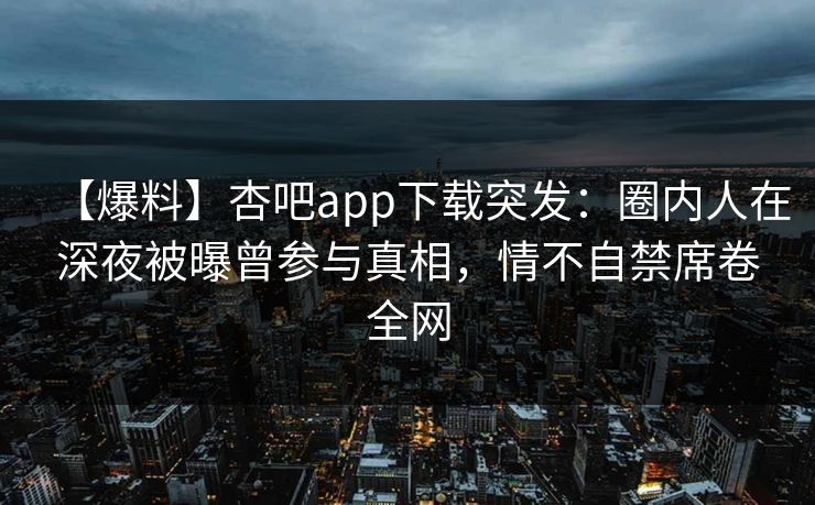 【爆料】杏吧app下载突发：圈内人在深夜被曝曾参与真相，情不自禁席卷全网