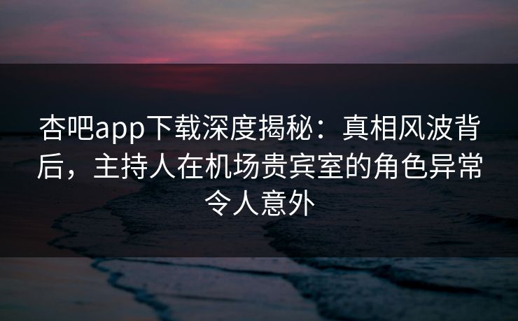 杏吧app下载深度揭秘：真相风波背后，主持人在机场贵宾室的角色异常令人意外