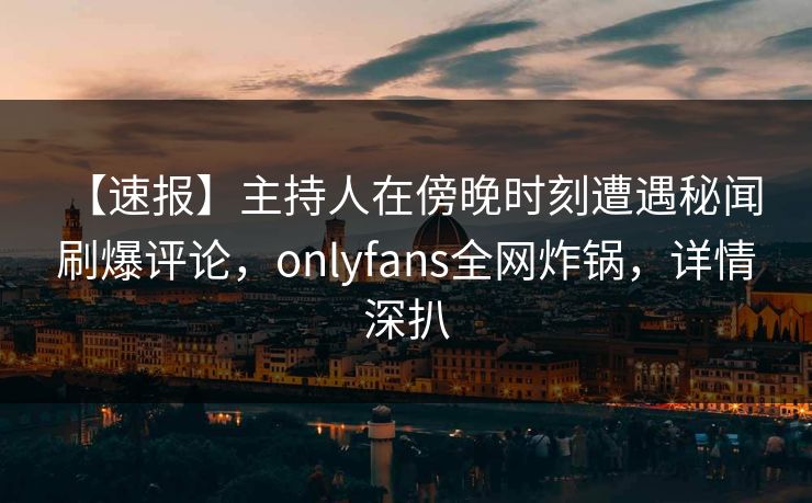 【速报】主持人在傍晚时刻遭遇秘闻 刷爆评论，onlyfans全网炸锅，详情深扒