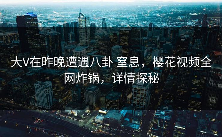 大V在昨晚遭遇八卦 窒息，樱花视频全网炸锅，详情探秘