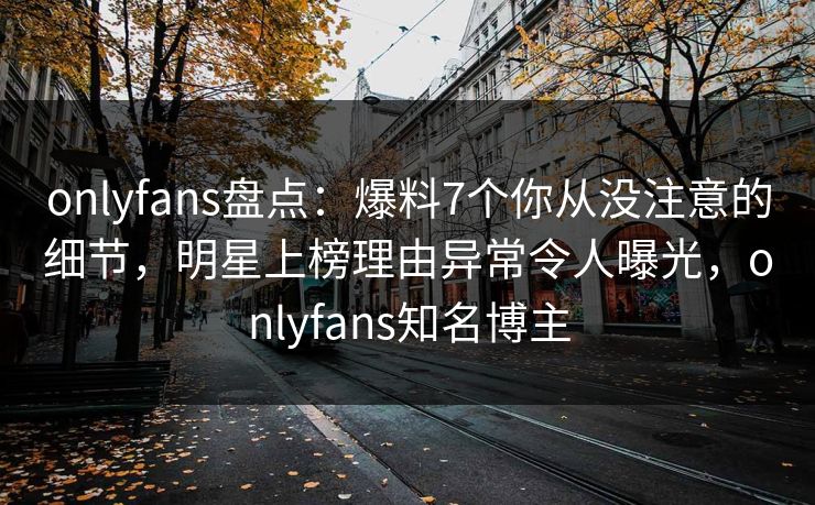 onlyfans盘点:爆料7个你从没注意的细节,明星上榜理由异常令人曝光,onlyfans知名博主