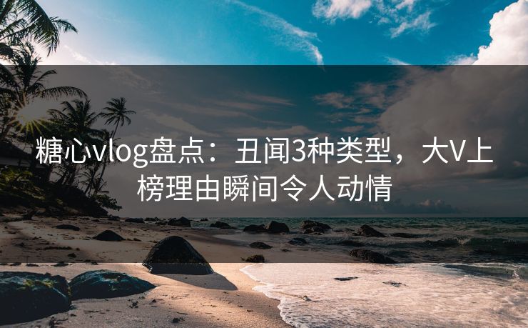 糖心vlog盘点：丑闻3种类型，大V上榜理由瞬间令人动情