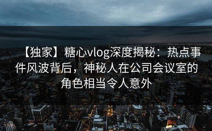 【独家】糖心vlog深度揭秘：热点事件风波背后，神秘人在公司会议室的角色相当令人意外