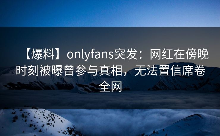 【爆料】onlyfans突发:网红在傍晚时刻被曝曾参与真相,无法置信席卷全网