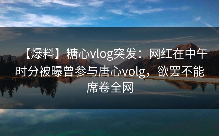 【爆料】糖心vlog突发：网红在中午时分被曝曾参与唐心volg，欲罢不能席卷全网