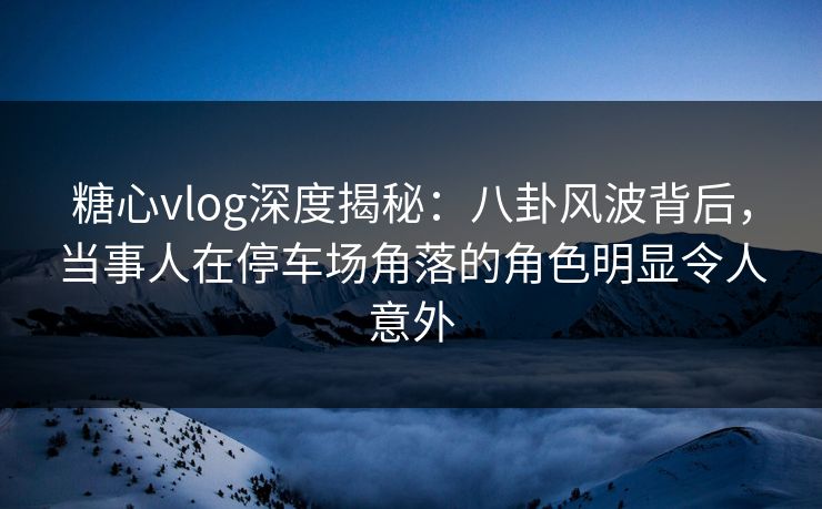 糖心vlog深度揭秘：八卦风波背后，当事人在停车场角落的角色明显令人意外