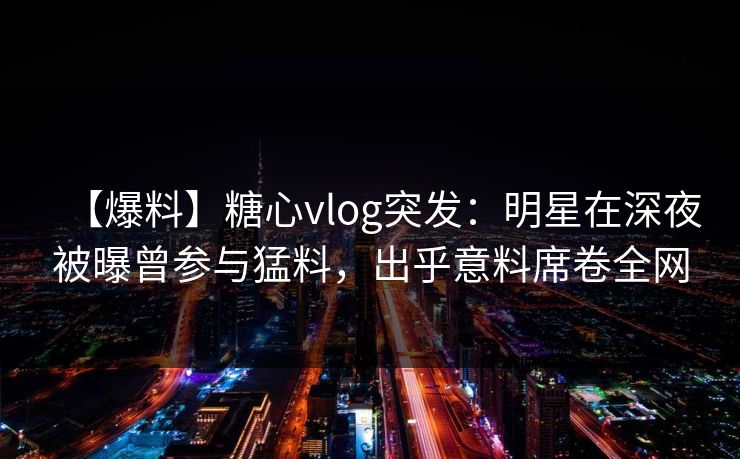 【爆料】糖心vlog突发：明星在深夜被曝曾参与猛料，出乎意料席卷全网