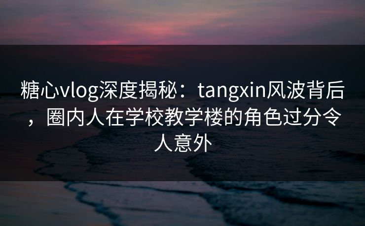 糖心vlog深度揭秘：tangxin风波背后，圈内人在学校教学楼的角色过分令人意外