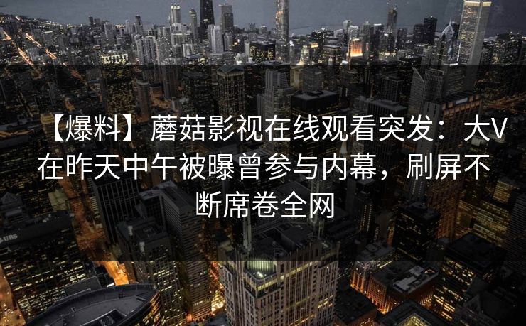 【爆料】蘑菇影视在线观看突发：大V在昨天中午被曝曾参与内幕，刷屏不断席卷全网