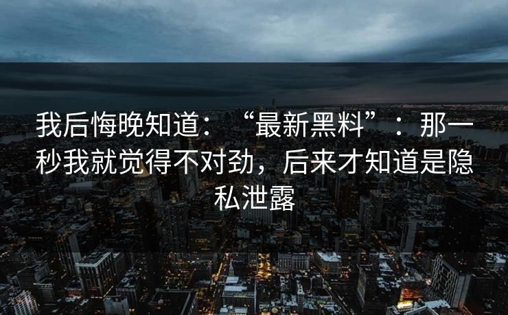 我后悔晚知道：“最新黑料”：那一秒我就觉得不对劲，后来才知道是隐私泄露