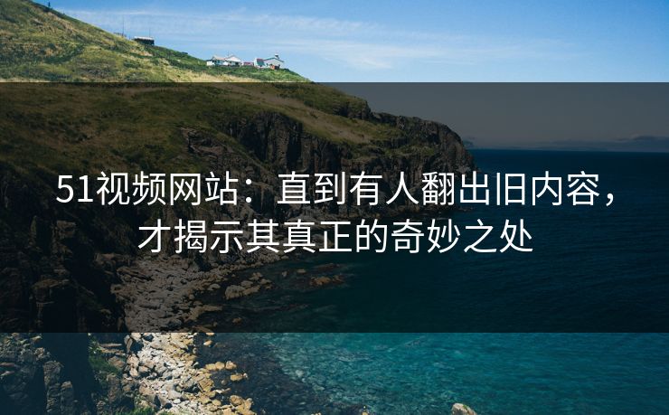 51视频网站:直到有人翻出旧内容,才揭示其真正的奇妙之处