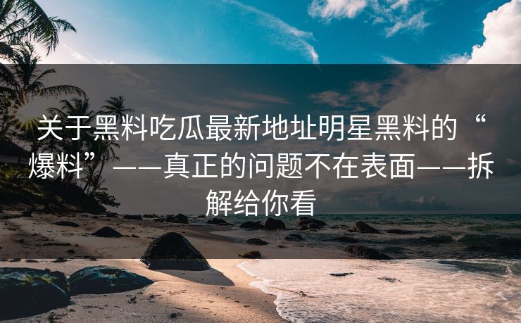 关于黑料吃瓜最新地址明星黑料的“爆料”——真正的问题不在表面——拆解给你看