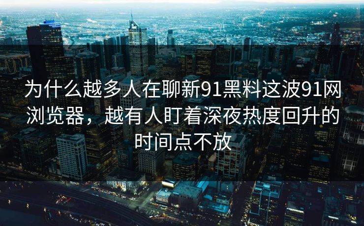 为什么越多人在聊新91黑料这波91网浏览器，越有人盯着深夜热度回升的时间点不放
