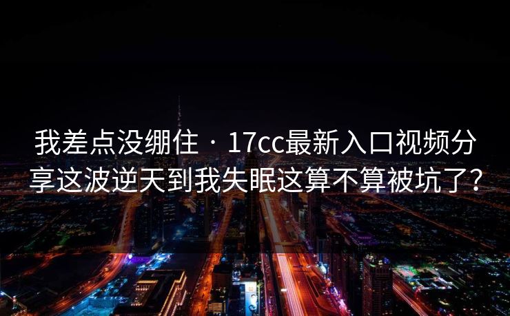 我差点没绷住 · 17cc最新入口视频分享这波逆天到我失眠这算不算被坑了？