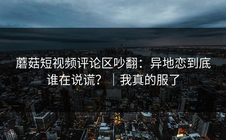蘑菇短视频评论区吵翻:异地恋到底谁在说谎?|我真的服了
