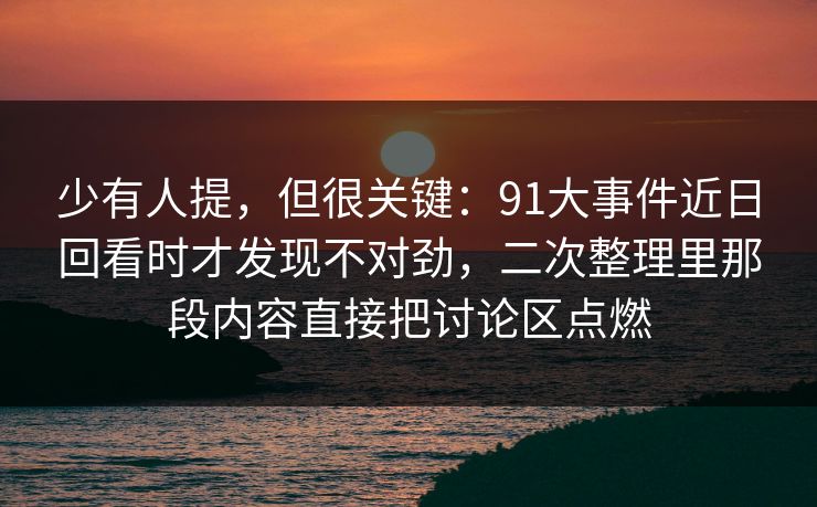 少有人提，但很关键：91大事件近日回看时才发现不对劲，二次整理里那段内容直接把讨论区点燃